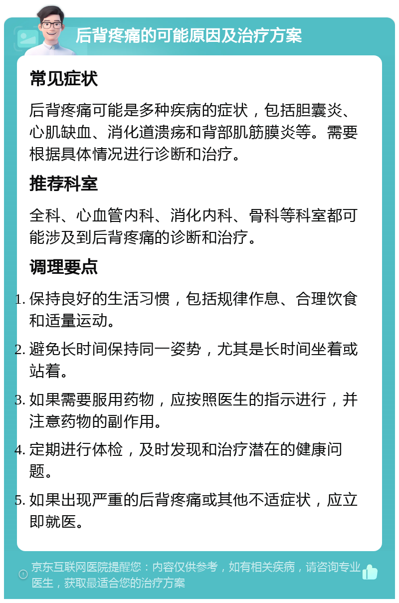 后背疼痛的可能原因及治疗方案 常见症状 后背疼痛可能是多种疾病的症状，包括胆囊炎、心肌缺血、消化道溃疡和背部肌筋膜炎等。需要根据具体情况进行诊断和治疗。 推荐科室 全科、心血管内科、消化内科、骨科等科室都可能涉及到后背疼痛的诊断和治疗。 调理要点 保持良好的生活习惯，包括规律作息、合理饮食和适量运动。 避免长时间保持同一姿势，尤其是长时间坐着或站着。 如果需要服用药物，应按照医生的指示进行，并注意药物的副作用。 定期进行体检，及时发现和治疗潜在的健康问题。 如果出现严重的后背疼痛或其他不适症状，应立即就医。