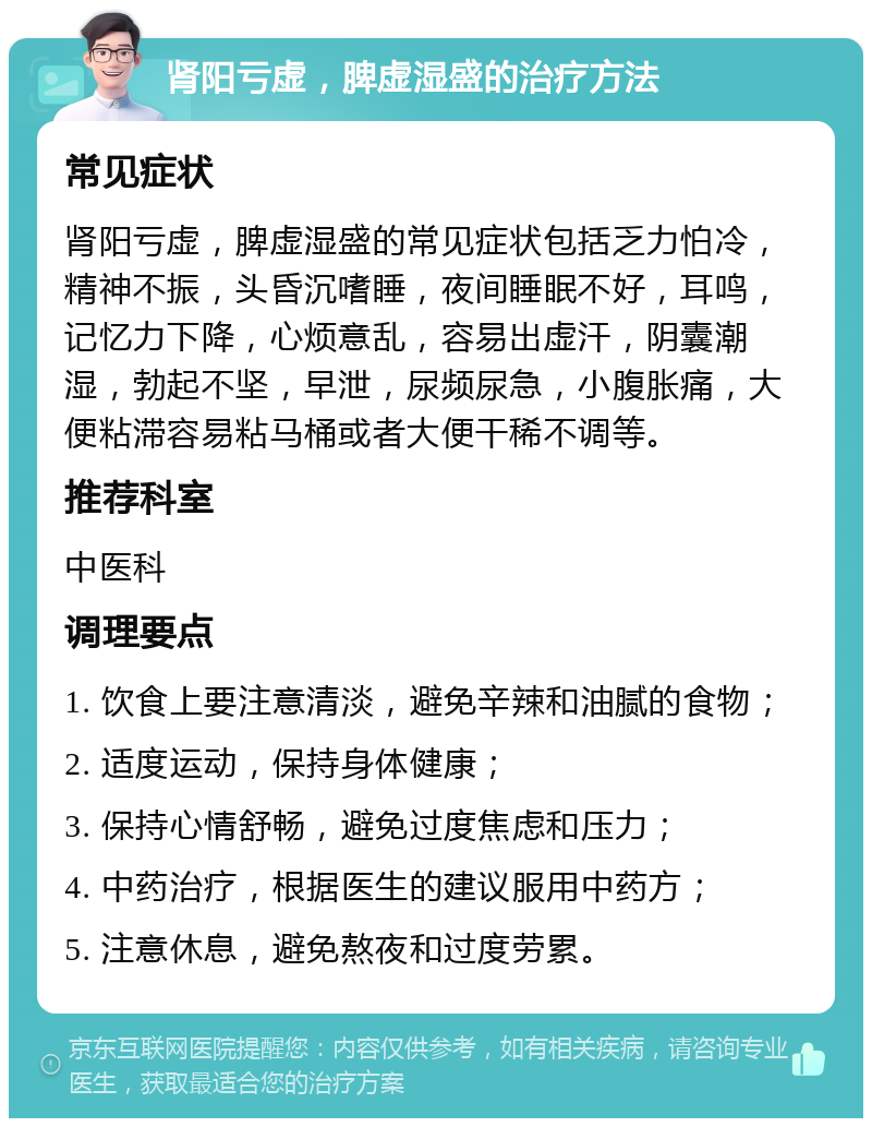 肾阳亏虚，脾虚湿盛的治疗方法 常见症状 肾阳亏虚，脾虚湿盛的常见症状包括乏力怕冷，精神不振，头昏沉嗜睡，夜间睡眠不好，耳鸣，记忆力下降，心烦意乱，容易出虚汗，阴囊潮湿，勃起不坚，早泄，尿频尿急，小腹胀痛，大便粘滞容易粘马桶或者大便干稀不调等。 推荐科室 中医科 调理要点 1. 饮食上要注意清淡，避免辛辣和油腻的食物； 2. 适度运动，保持身体健康； 3. 保持心情舒畅，避免过度焦虑和压力； 4. 中药治疗，根据医生的建议服用中药方； 5. 注意休息，避免熬夜和过度劳累。