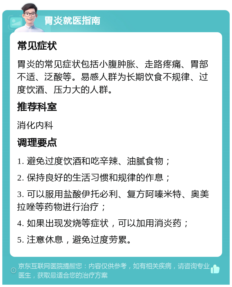 胃炎就医指南 常见症状 胃炎的常见症状包括小腹肿胀、走路疼痛、胃部不适、泛酸等。易感人群为长期饮食不规律、过度饮酒、压力大的人群。 推荐科室 消化内科 调理要点 1. 避免过度饮酒和吃辛辣、油腻食物； 2. 保持良好的生活习惯和规律的作息； 3. 可以服用盐酸伊托必利、复方阿嗪米特、奥美拉唑等药物进行治疗； 4. 如果出现发烧等症状，可以加用消炎药； 5. 注意休息，避免过度劳累。