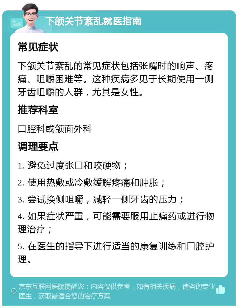 下颌关节紊乱就医指南 常见症状 下颌关节紊乱的常见症状包括张嘴时的响声、疼痛、咀嚼困难等。这种疾病多见于长期使用一侧牙齿咀嚼的人群，尤其是女性。 推荐科室 口腔科或颌面外科 调理要点 1. 避免过度张口和咬硬物； 2. 使用热敷或冷敷缓解疼痛和肿胀； 3. 尝试换侧咀嚼，减轻一侧牙齿的压力； 4. 如果症状严重，可能需要服用止痛药或进行物理治疗； 5. 在医生的指导下进行适当的康复训练和口腔护理。