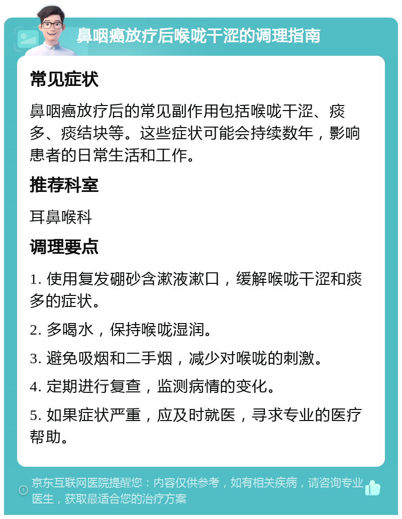 鼻咽癌放疗后喉咙干涩的调理指南 常见症状 鼻咽癌放疗后的常见副作用包括喉咙干涩、痰多、痰结块等。这些症状可能会持续数年，影响患者的日常生活和工作。 推荐科室 耳鼻喉科 调理要点 1. 使用复发硼砂含漱液漱口，缓解喉咙干涩和痰多的症状。 2. 多喝水，保持喉咙湿润。 3. 避免吸烟和二手烟，减少对喉咙的刺激。 4. 定期进行复查，监测病情的变化。 5. 如果症状严重，应及时就医，寻求专业的医疗帮助。