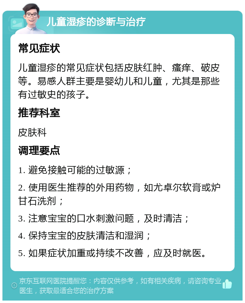 儿童湿疹的诊断与治疗 常见症状 儿童湿疹的常见症状包括皮肤红肿、瘙痒、破皮等。易感人群主要是婴幼儿和儿童，尤其是那些有过敏史的孩子。 推荐科室 皮肤科 调理要点 1. 避免接触可能的过敏源； 2. 使用医生推荐的外用药物，如尤卓尔软膏或炉甘石洗剂； 3. 注意宝宝的口水刺激问题，及时清洁； 4. 保持宝宝的皮肤清洁和湿润； 5. 如果症状加重或持续不改善，应及时就医。