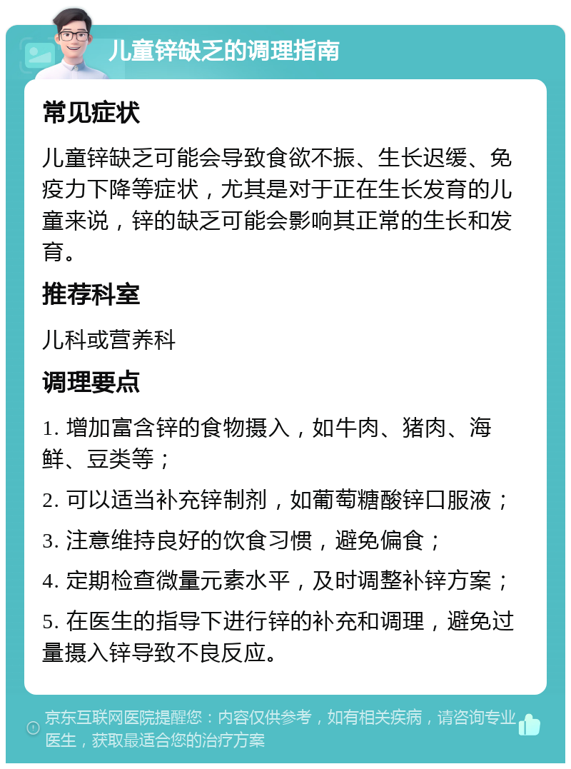 儿童锌缺乏的调理指南 常见症状 儿童锌缺乏可能会导致食欲不振、生长迟缓、免疫力下降等症状，尤其是对于正在生长发育的儿童来说，锌的缺乏可能会影响其正常的生长和发育。 推荐科室 儿科或营养科 调理要点 1. 增加富含锌的食物摄入，如牛肉、猪肉、海鲜、豆类等； 2. 可以适当补充锌制剂，如葡萄糖酸锌口服液； 3. 注意维持良好的饮食习惯，避免偏食； 4. 定期检查微量元素水平，及时调整补锌方案； 5. 在医生的指导下进行锌的补充和调理，避免过量摄入锌导致不良反应。