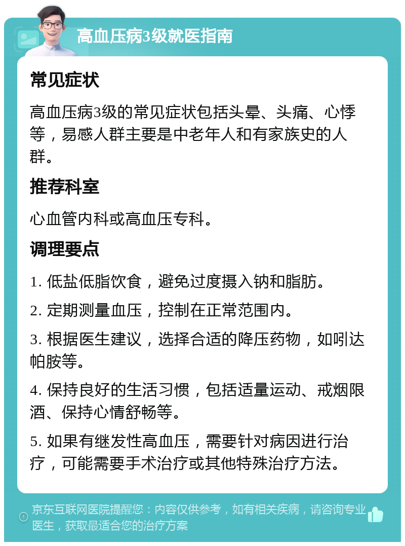 高血压病3级就医指南 常见症状 高血压病3级的常见症状包括头晕、头痛、心悸等，易感人群主要是中老年人和有家族史的人群。 推荐科室 心血管内科或高血压专科。 调理要点 1. 低盐低脂饮食，避免过度摄入钠和脂肪。 2. 定期测量血压，控制在正常范围内。 3. 根据医生建议，选择合适的降压药物，如吲达帕胺等。 4. 保持良好的生活习惯，包括适量运动、戒烟限酒、保持心情舒畅等。 5. 如果有继发性高血压，需要针对病因进行治疗，可能需要手术治疗或其他特殊治疗方法。