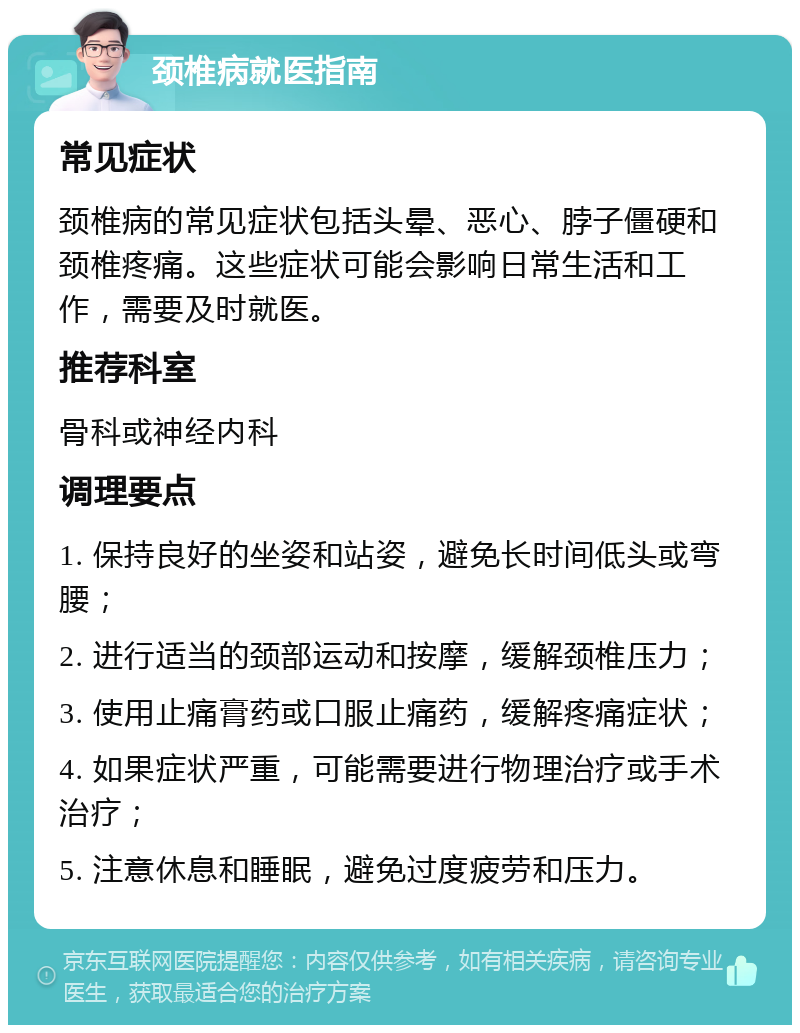 颈椎病就医指南 常见症状 颈椎病的常见症状包括头晕、恶心、脖子僵硬和颈椎疼痛。这些症状可能会影响日常生活和工作，需要及时就医。 推荐科室 骨科或神经内科 调理要点 1. 保持良好的坐姿和站姿，避免长时间低头或弯腰； 2. 进行适当的颈部运动和按摩，缓解颈椎压力； 3. 使用止痛膏药或口服止痛药，缓解疼痛症状； 4. 如果症状严重，可能需要进行物理治疗或手术治疗； 5. 注意休息和睡眠，避免过度疲劳和压力。