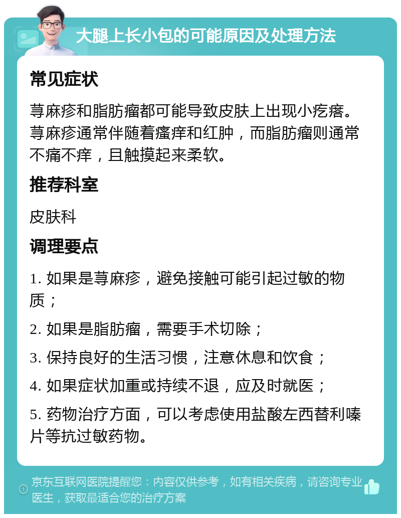 大腿上长小包的可能原因及处理方法 常见症状 荨麻疹和脂肪瘤都可能导致皮肤上出现小疙瘩。荨麻疹通常伴随着瘙痒和红肿，而脂肪瘤则通常不痛不痒，且触摸起来柔软。 推荐科室 皮肤科 调理要点 1. 如果是荨麻疹，避免接触可能引起过敏的物质； 2. 如果是脂肪瘤，需要手术切除； 3. 保持良好的生活习惯，注意休息和饮食； 4. 如果症状加重或持续不退，应及时就医； 5. 药物治疗方面，可以考虑使用盐酸左西替利嗪片等抗过敏药物。