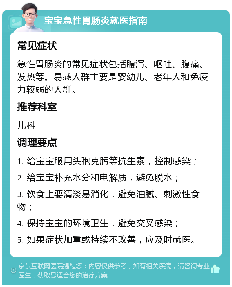 宝宝急性胃肠炎就医指南 常见症状 急性胃肠炎的常见症状包括腹泻、呕吐、腹痛、发热等。易感人群主要是婴幼儿、老年人和免疫力较弱的人群。 推荐科室 儿科 调理要点 1. 给宝宝服用头孢克肟等抗生素，控制感染； 2. 给宝宝补充水分和电解质，避免脱水； 3. 饮食上要清淡易消化，避免油腻、刺激性食物； 4. 保持宝宝的环境卫生，避免交叉感染； 5. 如果症状加重或持续不改善，应及时就医。