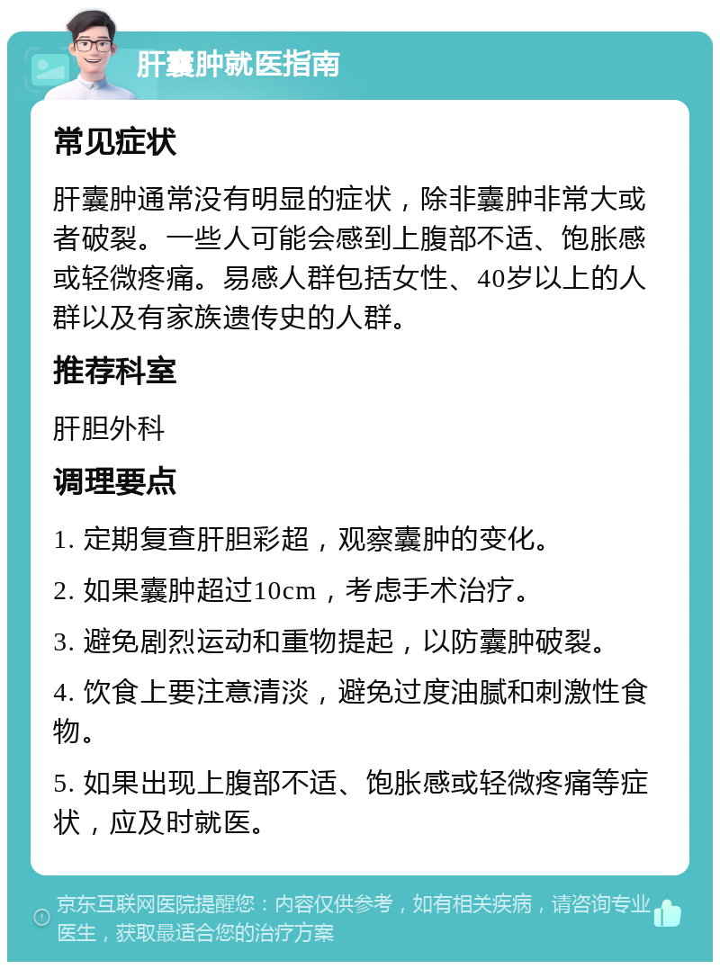 肝囊肿就医指南 常见症状 肝囊肿通常没有明显的症状，除非囊肿非常大或者破裂。一些人可能会感到上腹部不适、饱胀感或轻微疼痛。易感人群包括女性、40岁以上的人群以及有家族遗传史的人群。 推荐科室 肝胆外科 调理要点 1. 定期复查肝胆彩超，观察囊肿的变化。 2. 如果囊肿超过10cm，考虑手术治疗。 3. 避免剧烈运动和重物提起，以防囊肿破裂。 4. 饮食上要注意清淡，避免过度油腻和刺激性食物。 5. 如果出现上腹部不适、饱胀感或轻微疼痛等症状，应及时就医。