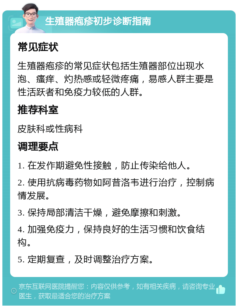 生殖器疱疹初步诊断指南 常见症状 生殖器疱疹的常见症状包括生殖器部位出现水泡、瘙痒、灼热感或轻微疼痛，易感人群主要是性活跃者和免疫力较低的人群。 推荐科室 皮肤科或性病科 调理要点 1. 在发作期避免性接触，防止传染给他人。 2. 使用抗病毒药物如阿昔洛韦进行治疗，控制病情发展。 3. 保持局部清洁干燥，避免摩擦和刺激。 4. 加强免疫力，保持良好的生活习惯和饮食结构。 5. 定期复查，及时调整治疗方案。