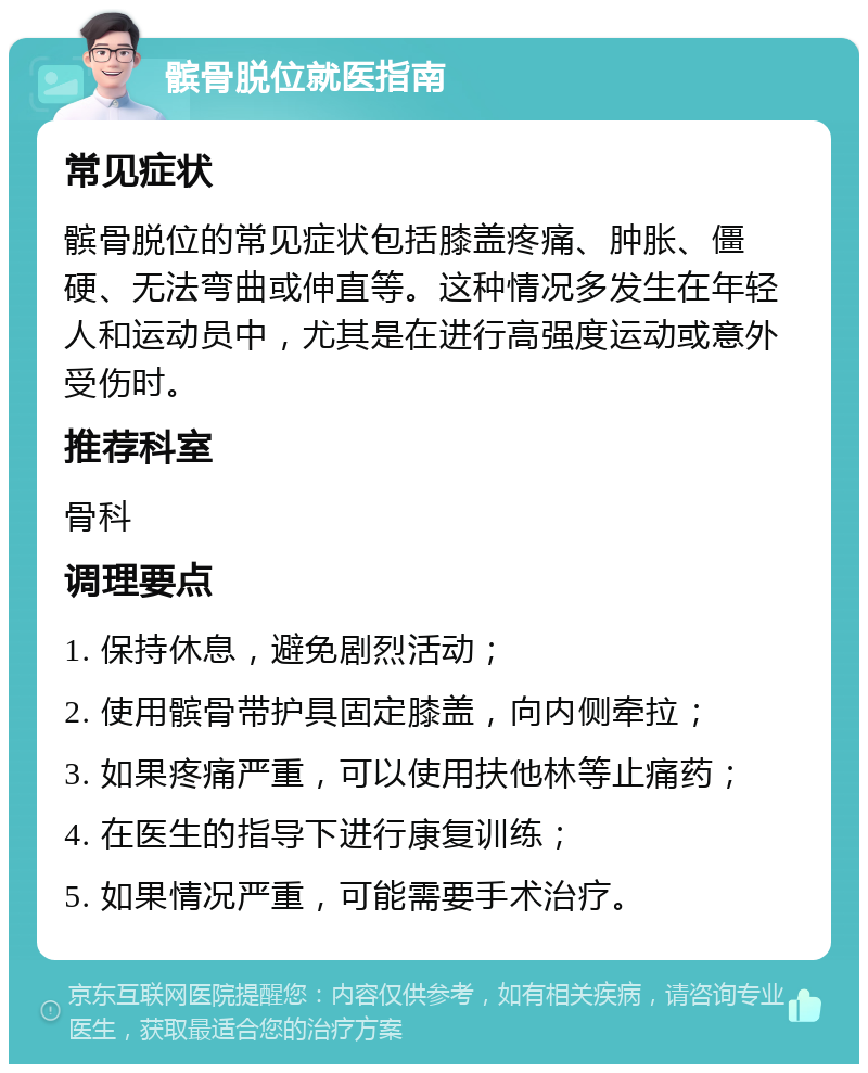 髌骨脱位就医指南 常见症状 髌骨脱位的常见症状包括膝盖疼痛、肿胀、僵硬、无法弯曲或伸直等。这种情况多发生在年轻人和运动员中，尤其是在进行高强度运动或意外受伤时。 推荐科室 骨科 调理要点 1. 保持休息，避免剧烈活动； 2. 使用髌骨带护具固定膝盖，向内侧牵拉； 3. 如果疼痛严重，可以使用扶他林等止痛药； 4. 在医生的指导下进行康复训练； 5. 如果情况严重，可能需要手术治疗。