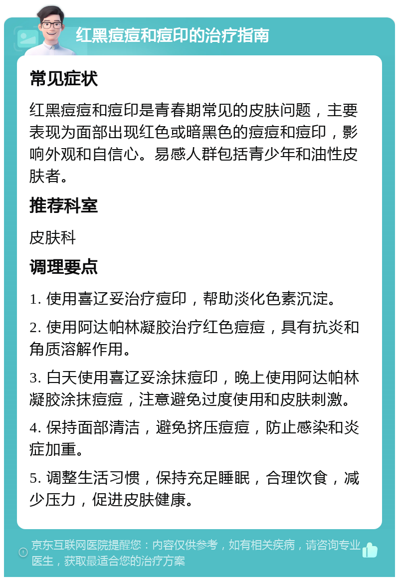 红黑痘痘和痘印的治疗指南 常见症状 红黑痘痘和痘印是青春期常见的皮肤问题，主要表现为面部出现红色或暗黑色的痘痘和痘印，影响外观和自信心。易感人群包括青少年和油性皮肤者。 推荐科室 皮肤科 调理要点 1. 使用喜辽妥治疗痘印，帮助淡化色素沉淀。 2. 使用阿达帕林凝胶治疗红色痘痘，具有抗炎和角质溶解作用。 3. 白天使用喜辽妥涂抹痘印，晚上使用阿达帕林凝胶涂抹痘痘，注意避免过度使用和皮肤刺激。 4. 保持面部清洁，避免挤压痘痘，防止感染和炎症加重。 5. 调整生活习惯，保持充足睡眠，合理饮食，减少压力，促进皮肤健康。