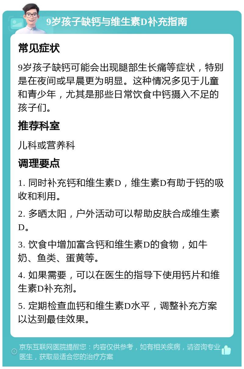 9岁孩子缺钙与维生素D补充指南 常见症状 9岁孩子缺钙可能会出现腿部生长痛等症状，特别是在夜间或早晨更为明显。这种情况多见于儿童和青少年，尤其是那些日常饮食中钙摄入不足的孩子们。 推荐科室 儿科或营养科 调理要点 1. 同时补充钙和维生素D，维生素D有助于钙的吸收和利用。 2. 多晒太阳，户外活动可以帮助皮肤合成维生素D。 3. 饮食中增加富含钙和维生素D的食物，如牛奶、鱼类、蛋黄等。 4. 如果需要，可以在医生的指导下使用钙片和维生素D补充剂。 5. 定期检查血钙和维生素D水平，调整补充方案以达到最佳效果。