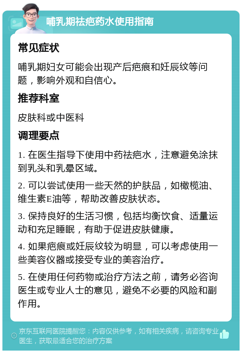 哺乳期祛疤药水使用指南 常见症状 哺乳期妇女可能会出现产后疤痕和妊辰纹等问题，影响外观和自信心。 推荐科室 皮肤科或中医科 调理要点 1. 在医生指导下使用中药祛疤水，注意避免涂抹到乳头和乳晕区域。 2. 可以尝试使用一些天然的护肤品，如橄榄油、维生素E油等，帮助改善皮肤状态。 3. 保持良好的生活习惯，包括均衡饮食、适量运动和充足睡眠，有助于促进皮肤健康。 4. 如果疤痕或妊辰纹较为明显，可以考虑使用一些美容仪器或接受专业的美容治疗。 5. 在使用任何药物或治疗方法之前，请务必咨询医生或专业人士的意见，避免不必要的风险和副作用。