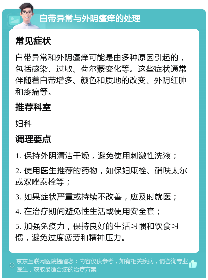 白带异常与外阴瘙痒的处理 常见症状 白带异常和外阴瘙痒可能是由多种原因引起的，包括感染、过敏、荷尔蒙变化等。这些症状通常伴随着白带增多、颜色和质地的改变、外阴红肿和疼痛等。 推荐科室 妇科 调理要点 1. 保持外阴清洁干燥，避免使用刺激性洗液； 2. 使用医生推荐的药物，如保妇康栓、硝呋太尔或双唑泰栓等； 3. 如果症状严重或持续不改善，应及时就医； 4. 在治疗期间避免性生活或使用安全套； 5. 加强免疫力，保持良好的生活习惯和饮食习惯，避免过度疲劳和精神压力。