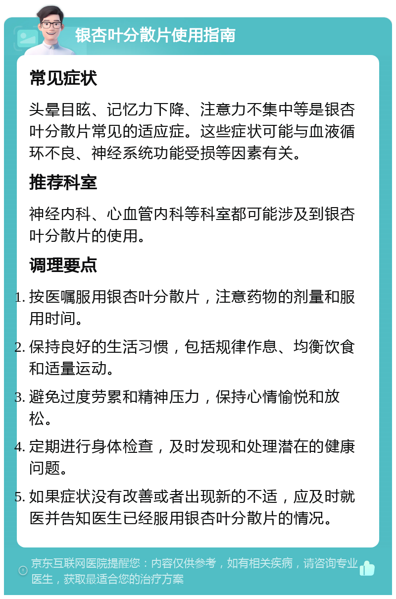 银杏叶分散片使用指南 常见症状 头晕目眩、记忆力下降、注意力不集中等是银杏叶分散片常见的适应症。这些症状可能与血液循环不良、神经系统功能受损等因素有关。 推荐科室 神经内科、心血管内科等科室都可能涉及到银杏叶分散片的使用。 调理要点 按医嘱服用银杏叶分散片，注意药物的剂量和服用时间。 保持良好的生活习惯，包括规律作息、均衡饮食和适量运动。 避免过度劳累和精神压力，保持心情愉悦和放松。 定期进行身体检查，及时发现和处理潜在的健康问题。 如果症状没有改善或者出现新的不适，应及时就医并告知医生已经服用银杏叶分散片的情况。