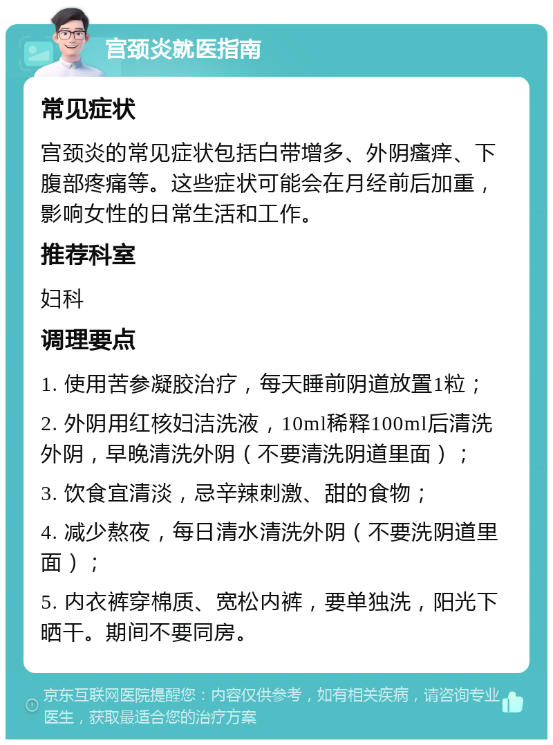 宫颈炎就医指南 常见症状 宫颈炎的常见症状包括白带增多、外阴瘙痒、下腹部疼痛等。这些症状可能会在月经前后加重，影响女性的日常生活和工作。 推荐科室 妇科 调理要点 1. 使用苦参凝胶治疗，每天睡前阴道放置1粒； 2. 外阴用红核妇洁洗液，10ml稀释100ml后清洗外阴，早晚清洗外阴（不要清洗阴道里面）； 3. 饮食宜清淡，忌辛辣刺激、甜的食物； 4. 减少熬夜，每日清水清洗外阴（不要洗阴道里面）； 5. 内衣裤穿棉质、宽松内裤，要单独洗，阳光下晒干。期间不要同房。