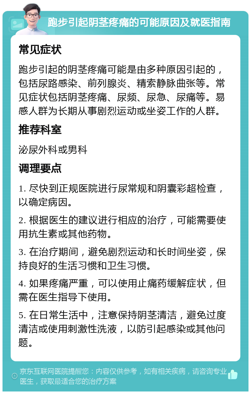 跑步引起阴茎疼痛的可能原因及就医指南 常见症状 跑步引起的阴茎疼痛可能是由多种原因引起的，包括尿路感染、前列腺炎、精索静脉曲张等。常见症状包括阴茎疼痛、尿频、尿急、尿痛等。易感人群为长期从事剧烈运动或坐姿工作的人群。 推荐科室 泌尿外科或男科 调理要点 1. 尽快到正规医院进行尿常规和阴囊彩超检查，以确定病因。 2. 根据医生的建议进行相应的治疗，可能需要使用抗生素或其他药物。 3. 在治疗期间，避免剧烈运动和长时间坐姿，保持良好的生活习惯和卫生习惯。 4. 如果疼痛严重，可以使用止痛药缓解症状，但需在医生指导下使用。 5. 在日常生活中，注意保持阴茎清洁，避免过度清洁或使用刺激性洗液，以防引起感染或其他问题。