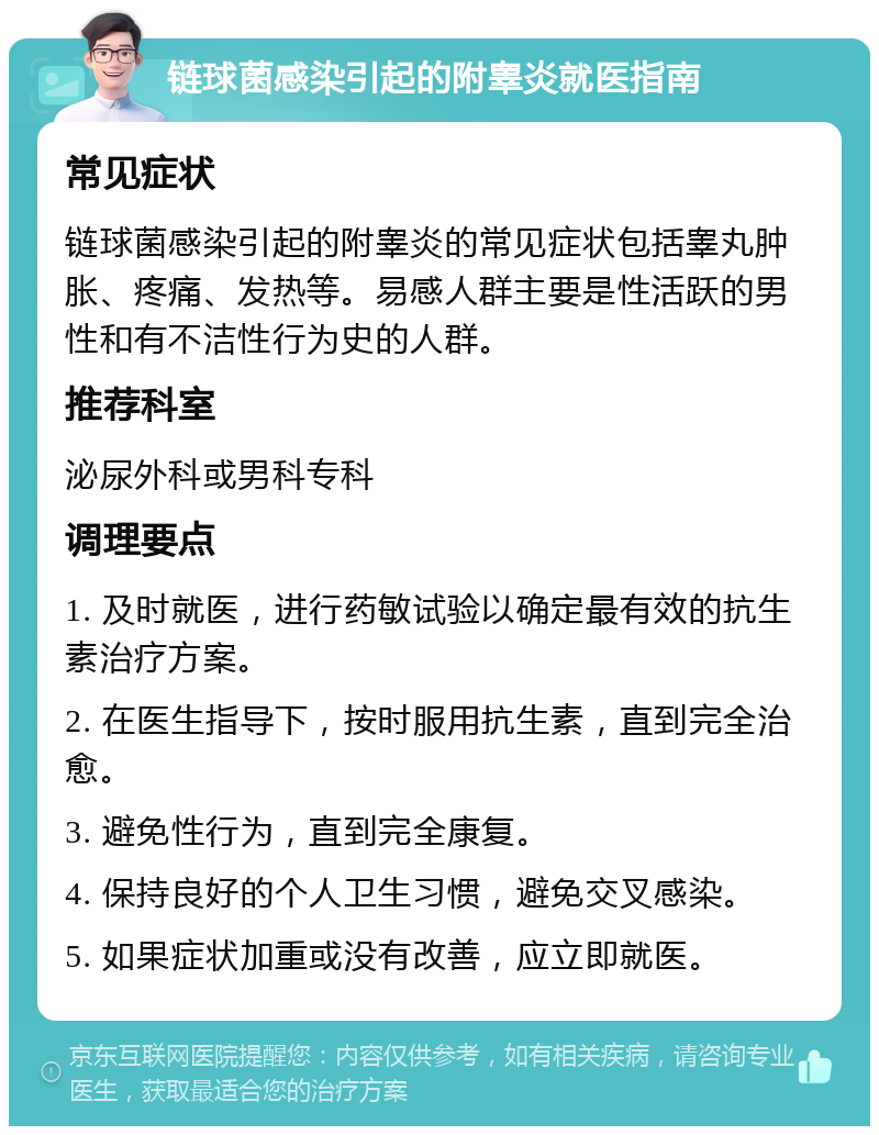 链球菌感染引起的附睾炎就医指南 常见症状 链球菌感染引起的附睾炎的常见症状包括睾丸肿胀、疼痛、发热等。易感人群主要是性活跃的男性和有不洁性行为史的人群。 推荐科室 泌尿外科或男科专科 调理要点 1. 及时就医，进行药敏试验以确定最有效的抗生素治疗方案。 2. 在医生指导下，按时服用抗生素，直到完全治愈。 3. 避免性行为，直到完全康复。 4. 保持良好的个人卫生习惯，避免交叉感染。 5. 如果症状加重或没有改善，应立即就医。