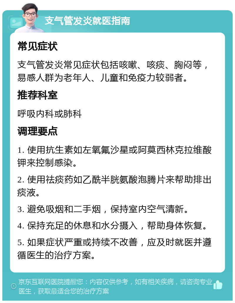 支气管发炎就医指南 常见症状 支气管发炎常见症状包括咳嗽、咳痰、胸闷等，易感人群为老年人、儿童和免疫力较弱者。 推荐科室 呼吸内科或肺科 调理要点 1. 使用抗生素如左氧氟沙星或阿莫西林克拉维酸钾来控制感染。 2. 使用祛痰药如乙酰半胱氨酸泡腾片来帮助排出痰液。 3. 避免吸烟和二手烟，保持室内空气清新。 4. 保持充足的休息和水分摄入，帮助身体恢复。 5. 如果症状严重或持续不改善，应及时就医并遵循医生的治疗方案。