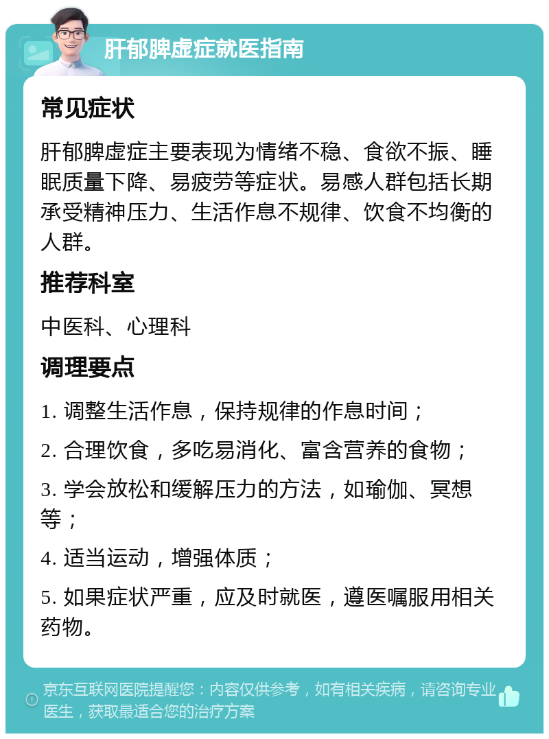 肝郁脾虚症就医指南 常见症状 肝郁脾虚症主要表现为情绪不稳、食欲不振、睡眠质量下降、易疲劳等症状。易感人群包括长期承受精神压力、生活作息不规律、饮食不均衡的人群。 推荐科室 中医科、心理科 调理要点 1. 调整生活作息，保持规律的作息时间； 2. 合理饮食，多吃易消化、富含营养的食物； 3. 学会放松和缓解压力的方法，如瑜伽、冥想等； 4. 适当运动，增强体质； 5. 如果症状严重，应及时就医，遵医嘱服用相关药物。