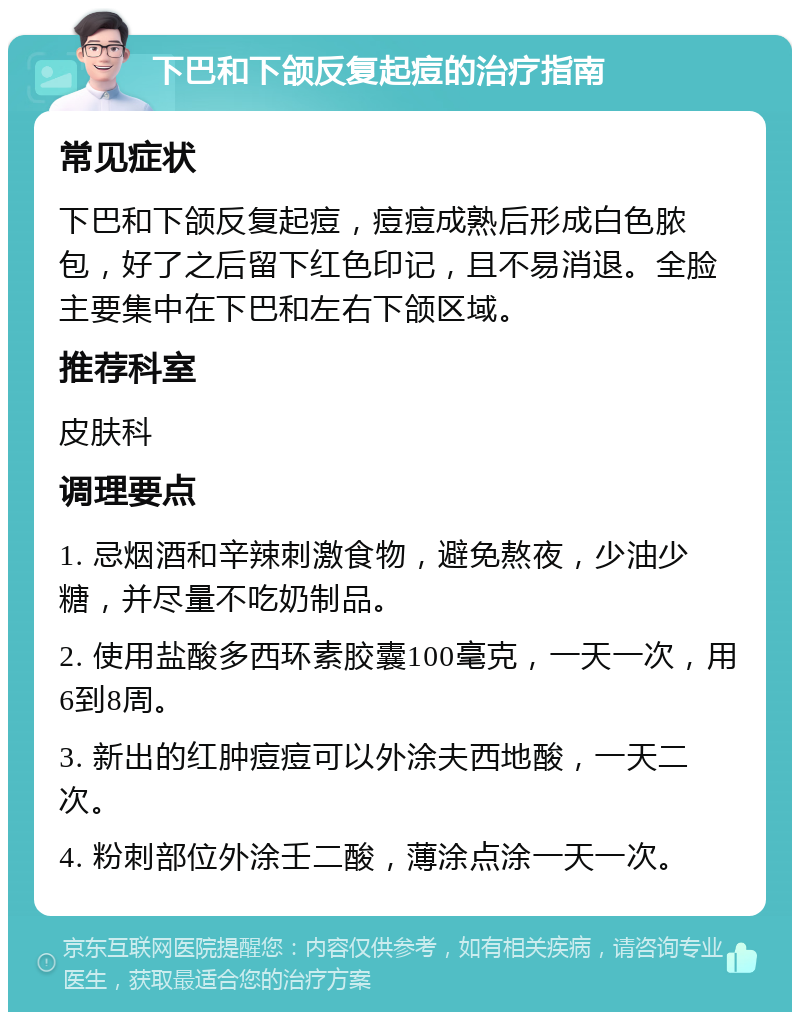 下巴和下颌反复起痘的治疗指南 常见症状 下巴和下颌反复起痘，痘痘成熟后形成白色脓包，好了之后留下红色印记，且不易消退。全脸主要集中在下巴和左右下颌区域。 推荐科室 皮肤科 调理要点 1. 忌烟酒和辛辣刺激食物，避免熬夜，少油少糖，并尽量不吃奶制品。 2. 使用盐酸多西环素胶囊100毫克，一天一次，用6到8周。 3. 新出的红肿痘痘可以外涂夫西地酸，一天二次。 4. 粉刺部位外涂壬二酸，薄涂点涂一天一次。