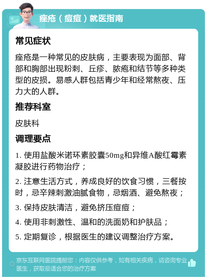 痤疮（痘痘）就医指南 常见症状 痤疮是一种常见的皮肤病，主要表现为面部、背部和胸部出现粉刺、丘疹、脓疱和结节等多种类型的皮损。易感人群包括青少年和经常熬夜、压力大的人群。 推荐科室 皮肤科 调理要点 1. 使用盐酸米诺环素胶囊50mg和异维A酸红霉素凝胶进行药物治疗； 2. 注意生活方式，养成良好的饮食习惯，三餐按时，忌辛辣刺激油腻食物，忌烟酒、避免熬夜； 3. 保持皮肤清洁，避免挤压痘痘； 4. 使用非刺激性、温和的洗面奶和护肤品； 5. 定期复诊，根据医生的建议调整治疗方案。