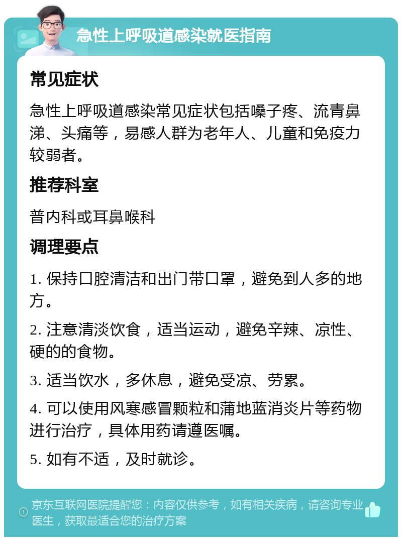 急性上呼吸道感染就医指南 常见症状 急性上呼吸道感染常见症状包括嗓子疼、流青鼻涕、头痛等，易感人群为老年人、儿童和免疫力较弱者。 推荐科室 普内科或耳鼻喉科 调理要点 1. 保持口腔清洁和出门带口罩，避免到人多的地方。 2. 注意清淡饮食，适当运动，避免辛辣、凉性、硬的的食物。 3. 适当饮水，多休息，避免受凉、劳累。 4. 可以使用风寒感冒颗粒和蒲地蓝消炎片等药物进行治疗，具体用药请遵医嘱。 5. 如有不适，及时就诊。