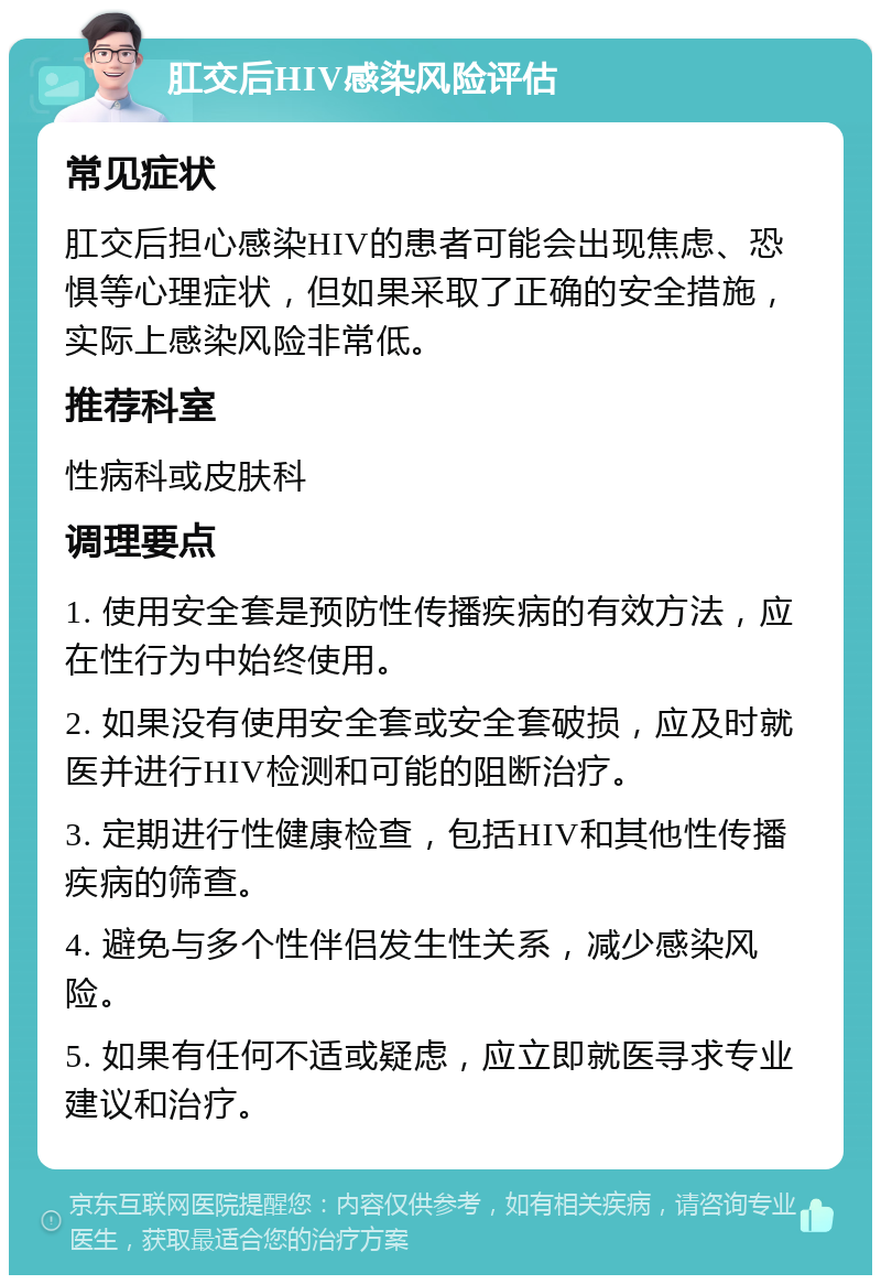 肛交后HIV感染风险评估 常见症状 肛交后担心感染HIV的患者可能会出现焦虑、恐惧等心理症状，但如果采取了正确的安全措施，实际上感染风险非常低。 推荐科室 性病科或皮肤科 调理要点 1. 使用安全套是预防性传播疾病的有效方法，应在性行为中始终使用。 2. 如果没有使用安全套或安全套破损，应及时就医并进行HIV检测和可能的阻断治疗。 3. 定期进行性健康检查，包括HIV和其他性传播疾病的筛查。 4. 避免与多个性伴侣发生性关系，减少感染风险。 5. 如果有任何不适或疑虑，应立即就医寻求专业建议和治疗。