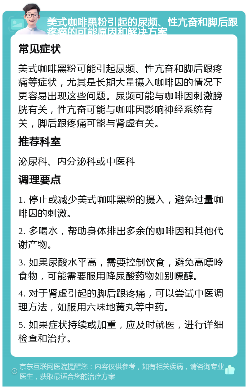 美式咖啡黑粉引起的尿频、性亢奋和脚后跟疼痛的可能原因和解决方案 常见症状 美式咖啡黑粉可能引起尿频、性亢奋和脚后跟疼痛等症状，尤其是长期大量摄入咖啡因的情况下更容易出现这些问题。尿频可能与咖啡因刺激膀胱有关，性亢奋可能与咖啡因影响神经系统有关，脚后跟疼痛可能与肾虚有关。 推荐科室 泌尿科、内分泌科或中医科 调理要点 1. 停止或减少美式咖啡黑粉的摄入，避免过量咖啡因的刺激。 2. 多喝水，帮助身体排出多余的咖啡因和其他代谢产物。 3. 如果尿酸水平高，需要控制饮食，避免高嘌呤食物，可能需要服用降尿酸药物如别嘌醇。 4. 对于肾虚引起的脚后跟疼痛，可以尝试中医调理方法，如服用六味地黄丸等中药。 5. 如果症状持续或加重，应及时就医，进行详细检查和治疗。