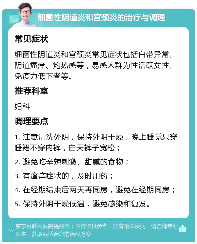 细菌性阴道炎和宫颈炎的治疗与调理 常见症状 细菌性阴道炎和宫颈炎常见症状包括白带异常、阴道瘙痒、灼热感等，易感人群为性活跃女性、免疫力低下者等。 推荐科室 妇科 调理要点 1. 注意清洗外阴，保持外阴干燥，晚上睡觉只穿睡裙不穿内裤，白天裤子宽松； 2. 避免吃辛辣刺激、甜腻的食物； 3. 有瘙痒症状的，及时用药； 4. 在经期结束后两天再同房，避免在经期同房； 5. 保持外阴干燥低温，避免感染和复发。