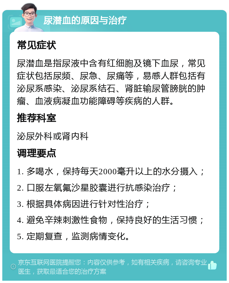 尿潜血的原因与治疗 常见症状 尿潜血是指尿液中含有红细胞及镜下血尿，常见症状包括尿频、尿急、尿痛等，易感人群包括有泌尿系感染、泌尿系结石、肾脏输尿管膀胱的肿瘤、血液病凝血功能障碍等疾病的人群。 推荐科室 泌尿外科或肾内科 调理要点 1. 多喝水，保持每天2000毫升以上的水分摄入； 2. 口服左氧氟沙星胶囊进行抗感染治疗； 3. 根据具体病因进行针对性治疗； 4. 避免辛辣刺激性食物，保持良好的生活习惯； 5. 定期复查，监测病情变化。