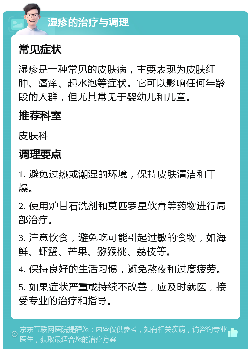 湿疹的治疗与调理 常见症状 湿疹是一种常见的皮肤病，主要表现为皮肤红肿、瘙痒、起水泡等症状。它可以影响任何年龄段的人群，但尤其常见于婴幼儿和儿童。 推荐科室 皮肤科 调理要点 1. 避免过热或潮湿的环境，保持皮肤清洁和干燥。 2. 使用炉甘石洗剂和莫匹罗星软膏等药物进行局部治疗。 3. 注意饮食，避免吃可能引起过敏的食物，如海鲜、虾蟹、芒果、猕猴桃、荔枝等。 4. 保持良好的生活习惯，避免熬夜和过度疲劳。 5. 如果症状严重或持续不改善，应及时就医，接受专业的治疗和指导。