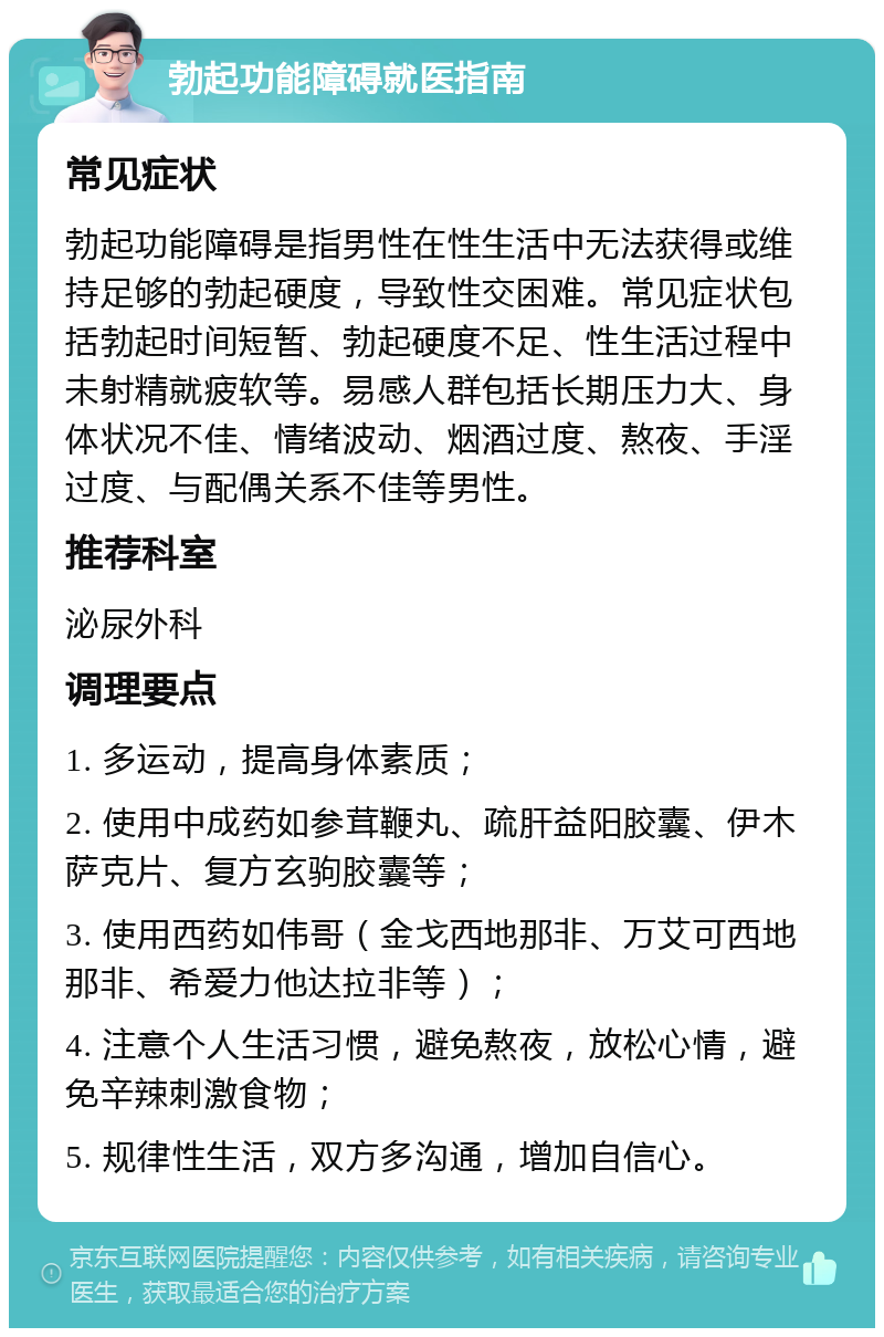 勃起功能障碍就医指南 常见症状 勃起功能障碍是指男性在性生活中无法获得或维持足够的勃起硬度，导致性交困难。常见症状包括勃起时间短暂、勃起硬度不足、性生活过程中未射精就疲软等。易感人群包括长期压力大、身体状况不佳、情绪波动、烟酒过度、熬夜、手淫过度、与配偶关系不佳等男性。 推荐科室 泌尿外科 调理要点 1. 多运动，提高身体素质； 2. 使用中成药如参茸鞭丸、疏肝益阳胶囊、伊木萨克片、复方玄驹胶囊等； 3. 使用西药如伟哥（金戈西地那非、万艾可西地那非、希爱力他达拉非等）； 4. 注意个人生活习惯，避免熬夜，放松心情，避免辛辣刺激食物； 5. 规律性生活，双方多沟通，增加自信心。