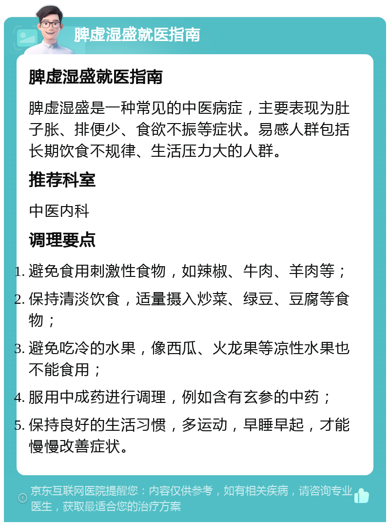 脾虚湿盛就医指南 脾虚湿盛就医指南 脾虚湿盛是一种常见的中医病症，主要表现为肚子胀、排便少、食欲不振等症状。易感人群包括长期饮食不规律、生活压力大的人群。 推荐科室 中医内科 调理要点 避免食用刺激性食物，如辣椒、牛肉、羊肉等； 保持清淡饮食，适量摄入炒菜、绿豆、豆腐等食物； 避免吃冷的水果，像西瓜、火龙果等凉性水果也不能食用； 服用中成药进行调理，例如含有玄参的中药； 保持良好的生活习惯，多运动，早睡早起，才能慢慢改善症状。