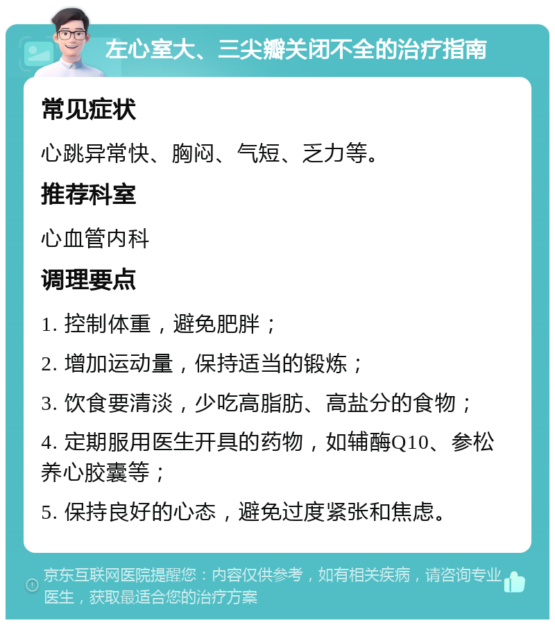 左心室大、三尖瓣关闭不全的治疗指南 常见症状 心跳异常快、胸闷、气短、乏力等。 推荐科室 心血管内科 调理要点 1. 控制体重，避免肥胖； 2. 增加运动量，保持适当的锻炼； 3. 饮食要清淡，少吃高脂肪、高盐分的食物； 4. 定期服用医生开具的药物，如辅酶Q10、参松养心胶囊等； 5. 保持良好的心态，避免过度紧张和焦虑。