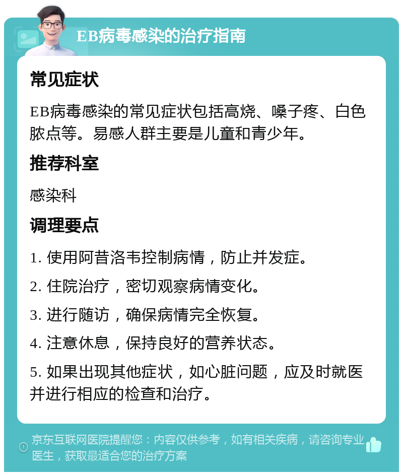 EB病毒感染的治疗指南 常见症状 EB病毒感染的常见症状包括高烧、嗓子疼、白色脓点等。易感人群主要是儿童和青少年。 推荐科室 感染科 调理要点 1. 使用阿昔洛韦控制病情，防止并发症。 2. 住院治疗，密切观察病情变化。 3. 进行随访，确保病情完全恢复。 4. 注意休息，保持良好的营养状态。 5. 如果出现其他症状，如心脏问题，应及时就医并进行相应的检查和治疗。