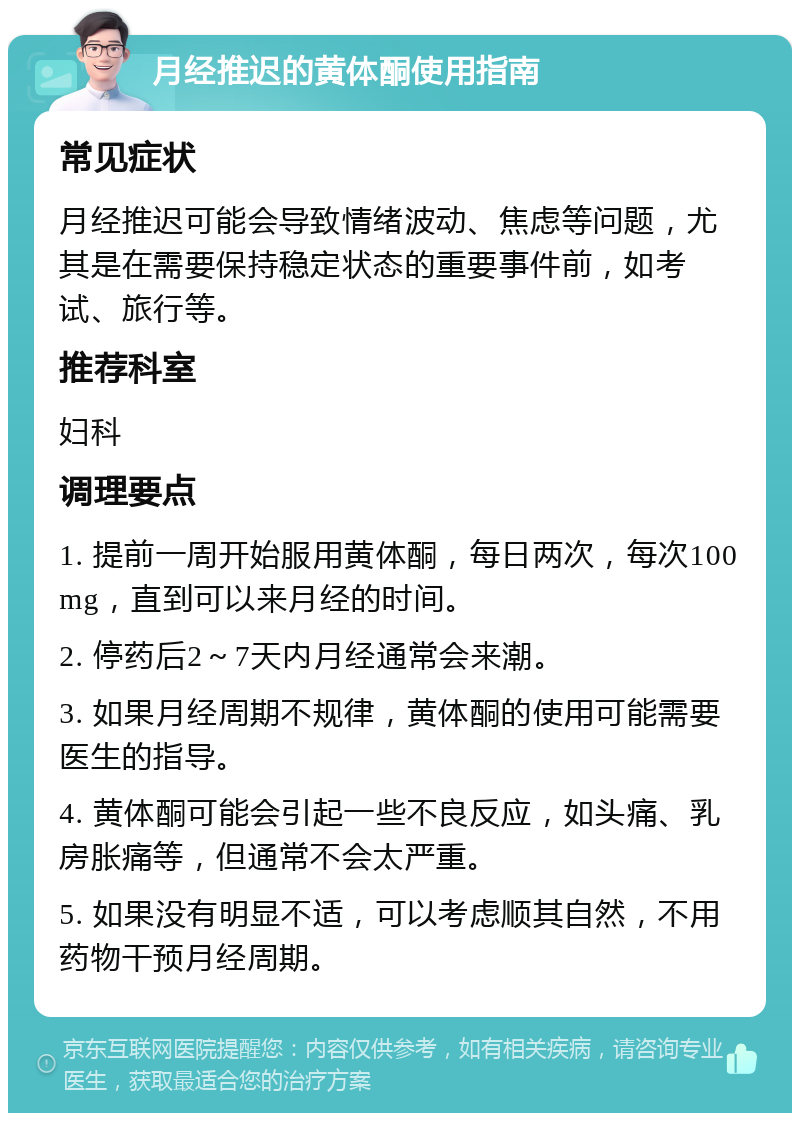 月经推迟的黄体酮使用指南 常见症状 月经推迟可能会导致情绪波动、焦虑等问题，尤其是在需要保持稳定状态的重要事件前，如考试、旅行等。 推荐科室 妇科 调理要点 1. 提前一周开始服用黄体酮，每日两次，每次100mg，直到可以来月经的时间。 2. 停药后2～7天内月经通常会来潮。 3. 如果月经周期不规律，黄体酮的使用可能需要医生的指导。 4. 黄体酮可能会引起一些不良反应，如头痛、乳房胀痛等，但通常不会太严重。 5. 如果没有明显不适，可以考虑顺其自然，不用药物干预月经周期。