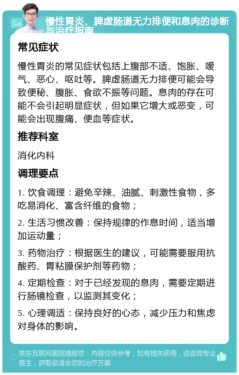 慢性胃炎、脾虚肠道无力排便和息肉的诊断与治疗指南 常见症状 慢性胃炎的常见症状包括上腹部不适、饱胀、嗳气、恶心、呕吐等。脾虚肠道无力排便可能会导致便秘、腹胀、食欲不振等问题。息肉的存在可能不会引起明显症状，但如果它增大或恶变，可能会出现腹痛、便血等症状。 推荐科室 消化内科 调理要点 1. 饮食调理：避免辛辣、油腻、刺激性食物，多吃易消化、富含纤维的食物； 2. 生活习惯改善：保持规律的作息时间，适当增加运动量； 3. 药物治疗：根据医生的建议，可能需要服用抗酸药、胃粘膜保护剂等药物； 4. 定期检查：对于已经发现的息肉，需要定期进行肠镜检查，以监测其变化； 5. 心理调适：保持良好的心态，减少压力和焦虑对身体的影响。