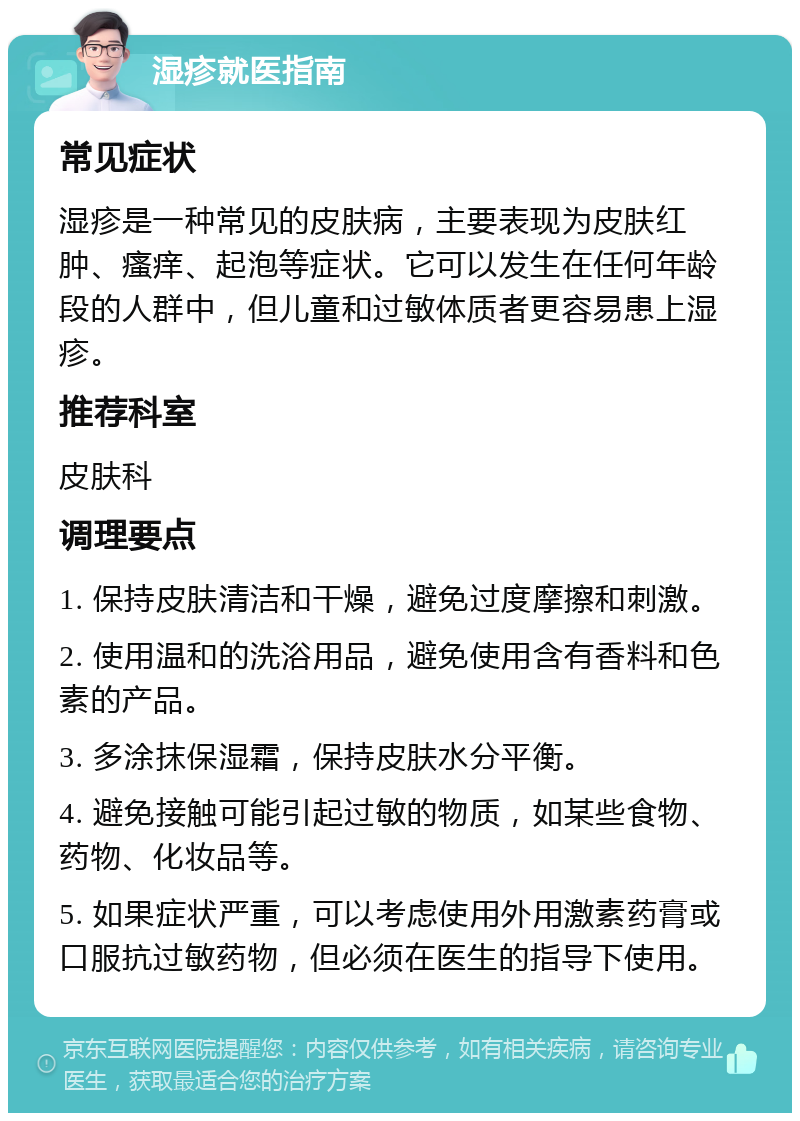 湿疹就医指南 常见症状 湿疹是一种常见的皮肤病，主要表现为皮肤红肿、瘙痒、起泡等症状。它可以发生在任何年龄段的人群中，但儿童和过敏体质者更容易患上湿疹。 推荐科室 皮肤科 调理要点 1. 保持皮肤清洁和干燥，避免过度摩擦和刺激。 2. 使用温和的洗浴用品，避免使用含有香料和色素的产品。 3. 多涂抹保湿霜，保持皮肤水分平衡。 4. 避免接触可能引起过敏的物质，如某些食物、药物、化妆品等。 5. 如果症状严重，可以考虑使用外用激素药膏或口服抗过敏药物，但必须在医生的指导下使用。