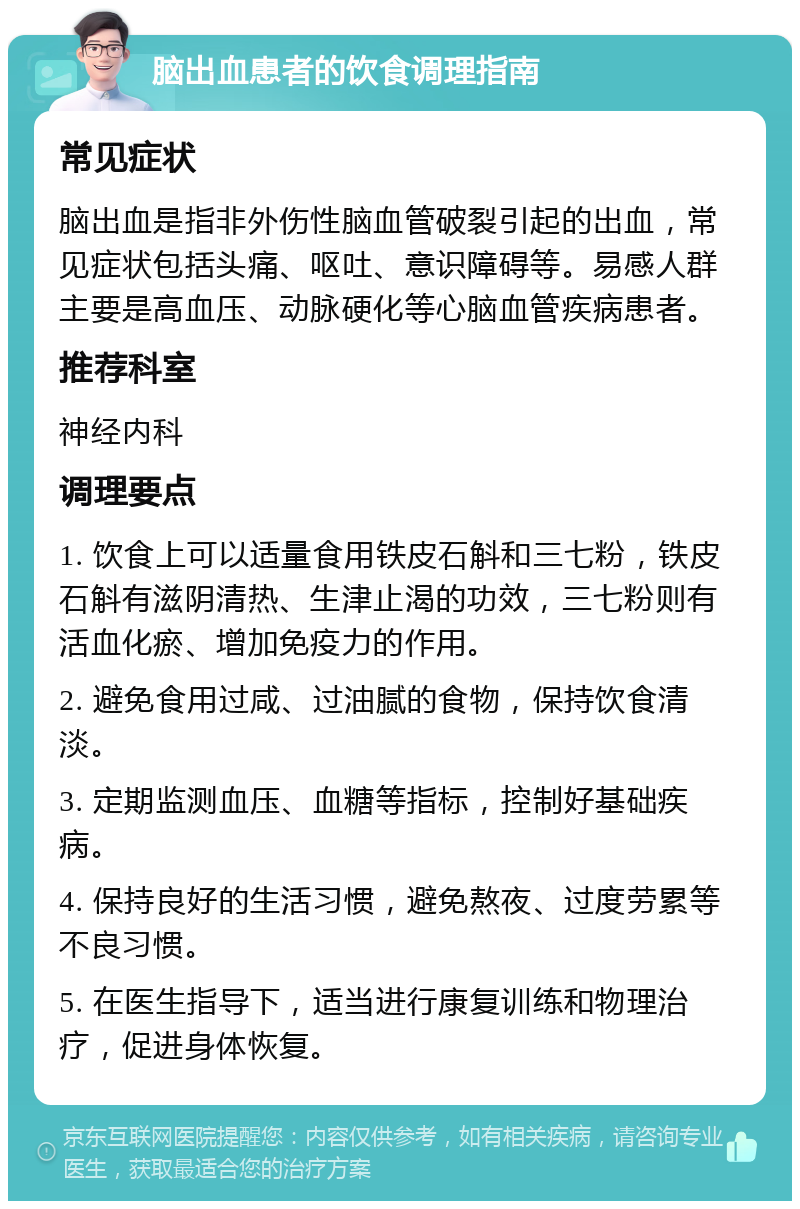 脑出血患者的饮食调理指南 常见症状 脑出血是指非外伤性脑血管破裂引起的出血，常见症状包括头痛、呕吐、意识障碍等。易感人群主要是高血压、动脉硬化等心脑血管疾病患者。 推荐科室 神经内科 调理要点 1. 饮食上可以适量食用铁皮石斛和三七粉，铁皮石斛有滋阴清热、生津止渴的功效，三七粉则有活血化瘀、增加免疫力的作用。 2. 避免食用过咸、过油腻的食物，保持饮食清淡。 3. 定期监测血压、血糖等指标，控制好基础疾病。 4. 保持良好的生活习惯，避免熬夜、过度劳累等不良习惯。 5. 在医生指导下，适当进行康复训练和物理治疗，促进身体恢复。