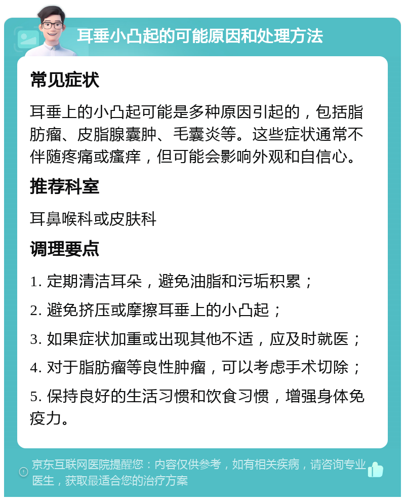 耳垂小凸起的可能原因和处理方法 常见症状 耳垂上的小凸起可能是多种原因引起的，包括脂肪瘤、皮脂腺囊肿、毛囊炎等。这些症状通常不伴随疼痛或瘙痒，但可能会影响外观和自信心。 推荐科室 耳鼻喉科或皮肤科 调理要点 1. 定期清洁耳朵，避免油脂和污垢积累； 2. 避免挤压或摩擦耳垂上的小凸起； 3. 如果症状加重或出现其他不适，应及时就医； 4. 对于脂肪瘤等良性肿瘤，可以考虑手术切除； 5. 保持良好的生活习惯和饮食习惯，增强身体免疫力。