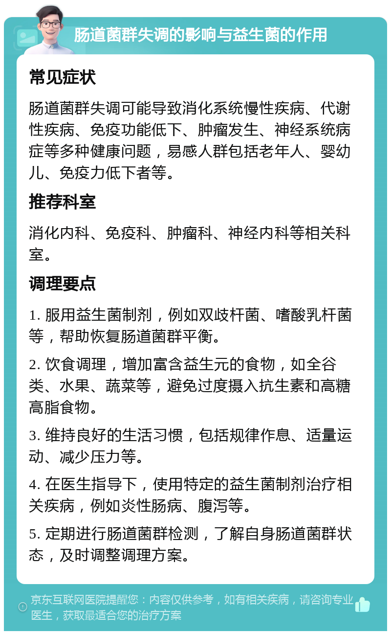 肠道菌群失调的影响与益生菌的作用 常见症状 肠道菌群失调可能导致消化系统慢性疾病、代谢性疾病、免疫功能低下、肿瘤发生、神经系统病症等多种健康问题，易感人群包括老年人、婴幼儿、免疫力低下者等。 推荐科室 消化内科、免疫科、肿瘤科、神经内科等相关科室。 调理要点 1. 服用益生菌制剂，例如双歧杆菌、嗜酸乳杆菌等，帮助恢复肠道菌群平衡。 2. 饮食调理，增加富含益生元的食物，如全谷类、水果、蔬菜等，避免过度摄入抗生素和高糖高脂食物。 3. 维持良好的生活习惯，包括规律作息、适量运动、减少压力等。 4. 在医生指导下，使用特定的益生菌制剂治疗相关疾病，例如炎性肠病、腹泻等。 5. 定期进行肠道菌群检测，了解自身肠道菌群状态，及时调整调理方案。