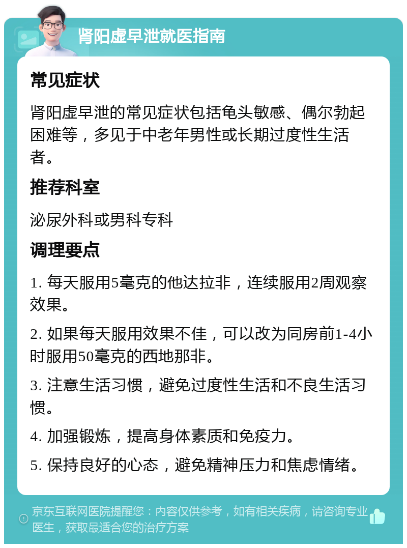 肾阳虚早泄就医指南 常见症状 肾阳虚早泄的常见症状包括龟头敏感、偶尔勃起困难等，多见于中老年男性或长期过度性生活者。 推荐科室 泌尿外科或男科专科 调理要点 1. 每天服用5毫克的他达拉非，连续服用2周观察效果。 2. 如果每天服用效果不佳，可以改为同房前1-4小时服用50毫克的西地那非。 3. 注意生活习惯，避免过度性生活和不良生活习惯。 4. 加强锻炼，提高身体素质和免疫力。 5. 保持良好的心态，避免精神压力和焦虑情绪。