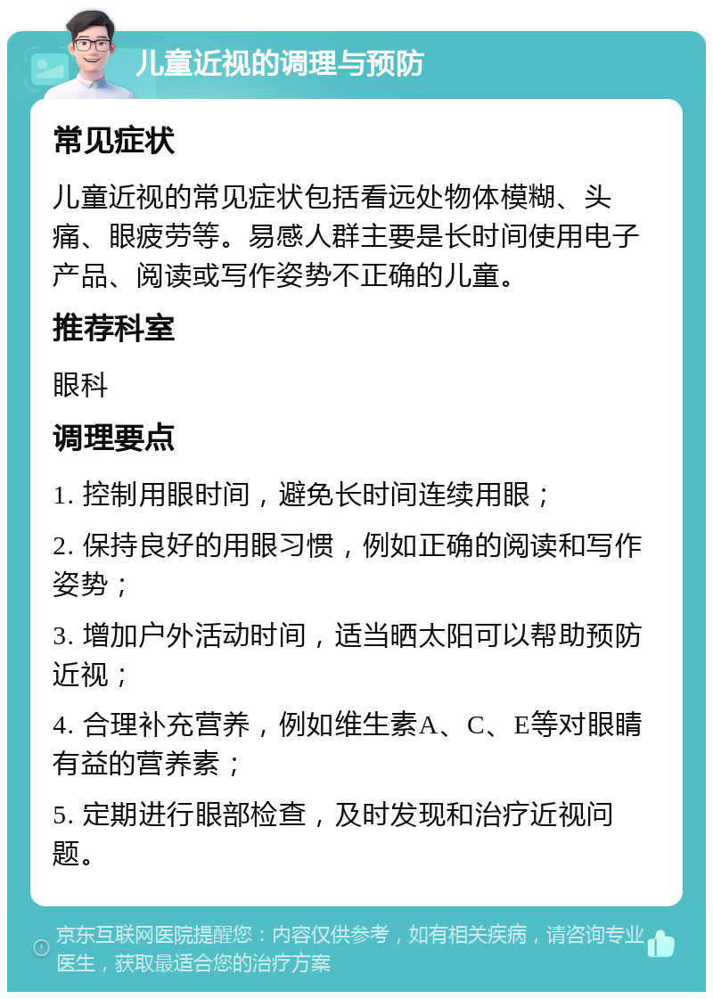 儿童近视的调理与预防 常见症状 儿童近视的常见症状包括看远处物体模糊、头痛、眼疲劳等。易感人群主要是长时间使用电子产品、阅读或写作姿势不正确的儿童。 推荐科室 眼科 调理要点 1. 控制用眼时间，避免长时间连续用眼； 2. 保持良好的用眼习惯，例如正确的阅读和写作姿势； 3. 增加户外活动时间，适当晒太阳可以帮助预防近视； 4. 合理补充营养，例如维生素A、C、E等对眼睛有益的营养素； 5. 定期进行眼部检查，及时发现和治疗近视问题。