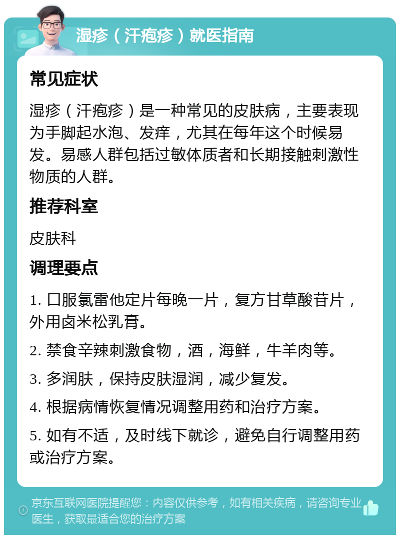 湿疹（汗疱疹）就医指南 常见症状 湿疹（汗疱疹）是一种常见的皮肤病，主要表现为手脚起水泡、发痒，尤其在每年这个时候易发。易感人群包括过敏体质者和长期接触刺激性物质的人群。 推荐科室 皮肤科 调理要点 1. 口服氯雷他定片每晚一片，复方甘草酸苷片，外用卤米松乳膏。 2. 禁食辛辣刺激食物，酒，海鲜，牛羊肉等。 3. 多润肤，保持皮肤湿润，减少复发。 4. 根据病情恢复情况调整用药和治疗方案。 5. 如有不适，及时线下就诊，避免自行调整用药或治疗方案。