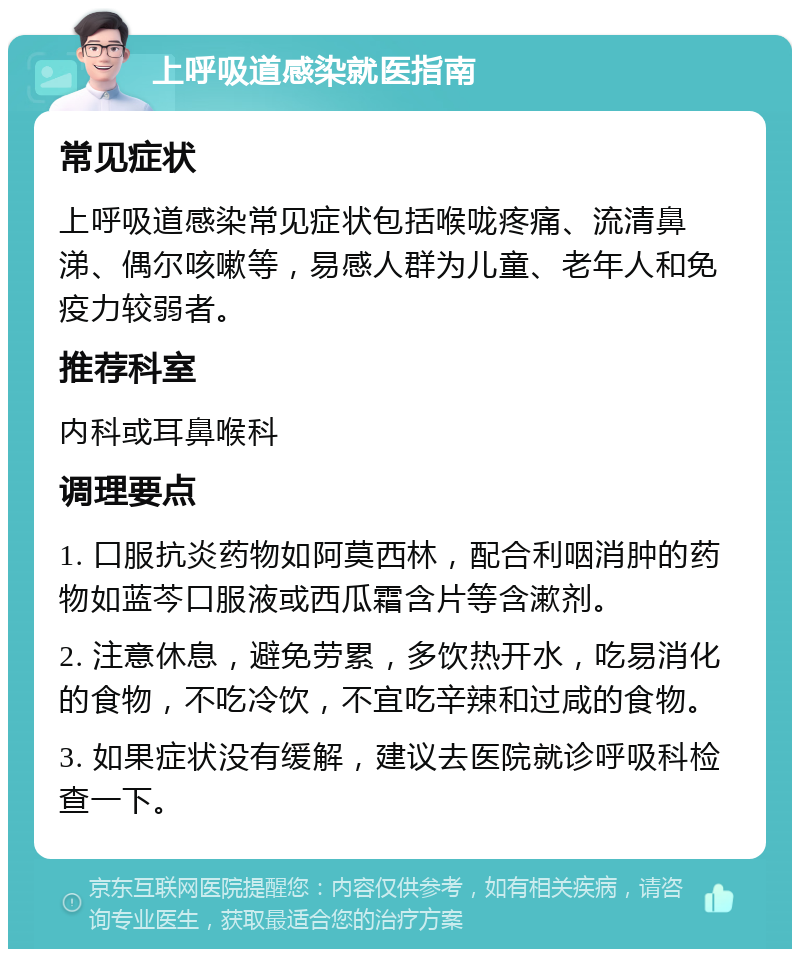 上呼吸道感染就医指南 常见症状 上呼吸道感染常见症状包括喉咙疼痛、流清鼻涕、偶尔咳嗽等，易感人群为儿童、老年人和免疫力较弱者。 推荐科室 内科或耳鼻喉科 调理要点 1. 口服抗炎药物如阿莫西林，配合利咽消肿的药物如蓝芩口服液或西瓜霜含片等含漱剂。 2. 注意休息，避免劳累，多饮热开水，吃易消化的食物，不吃冷饮，不宜吃辛辣和过咸的食物。 3. 如果症状没有缓解，建议去医院就诊呼吸科检查一下。