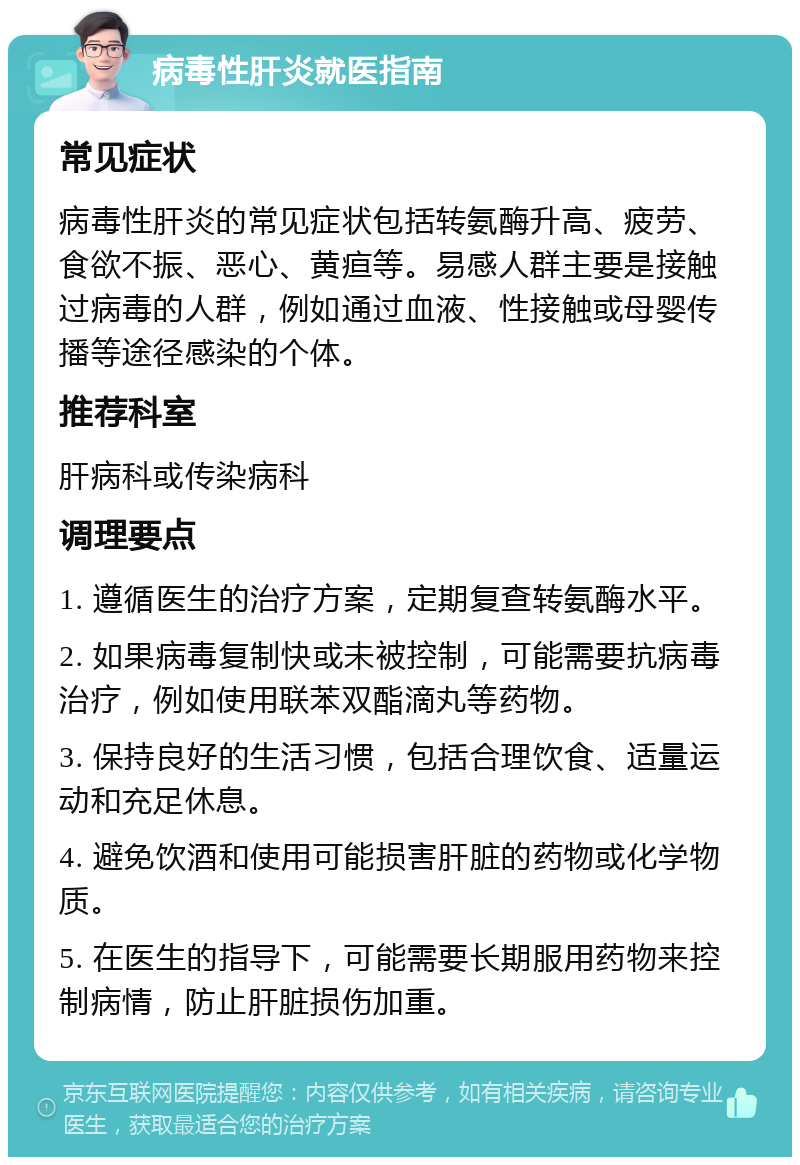 病毒性肝炎就医指南 常见症状 病毒性肝炎的常见症状包括转氨酶升高、疲劳、食欲不振、恶心、黄疸等。易感人群主要是接触过病毒的人群，例如通过血液、性接触或母婴传播等途径感染的个体。 推荐科室 肝病科或传染病科 调理要点 1. 遵循医生的治疗方案，定期复查转氨酶水平。 2. 如果病毒复制快或未被控制，可能需要抗病毒治疗，例如使用联苯双酯滴丸等药物。 3. 保持良好的生活习惯，包括合理饮食、适量运动和充足休息。 4. 避免饮酒和使用可能损害肝脏的药物或化学物质。 5. 在医生的指导下，可能需要长期服用药物来控制病情，防止肝脏损伤加重。