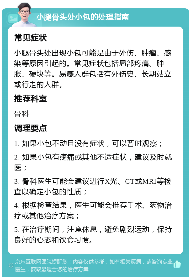 小腿骨头处小包的处理指南 常见症状 小腿骨头处出现小包可能是由于外伤、肿瘤、感染等原因引起的。常见症状包括局部疼痛、肿胀、硬块等。易感人群包括有外伤史、长期站立或行走的人群。 推荐科室 骨科 调理要点 1. 如果小包不动且没有症状，可以暂时观察； 2. 如果小包有疼痛或其他不适症状，建议及时就医； 3. 骨科医生可能会建议进行X光、CT或MRI等检查以确定小包的性质； 4. 根据检查结果，医生可能会推荐手术、药物治疗或其他治疗方案； 5. 在治疗期间，注意休息，避免剧烈运动，保持良好的心态和饮食习惯。