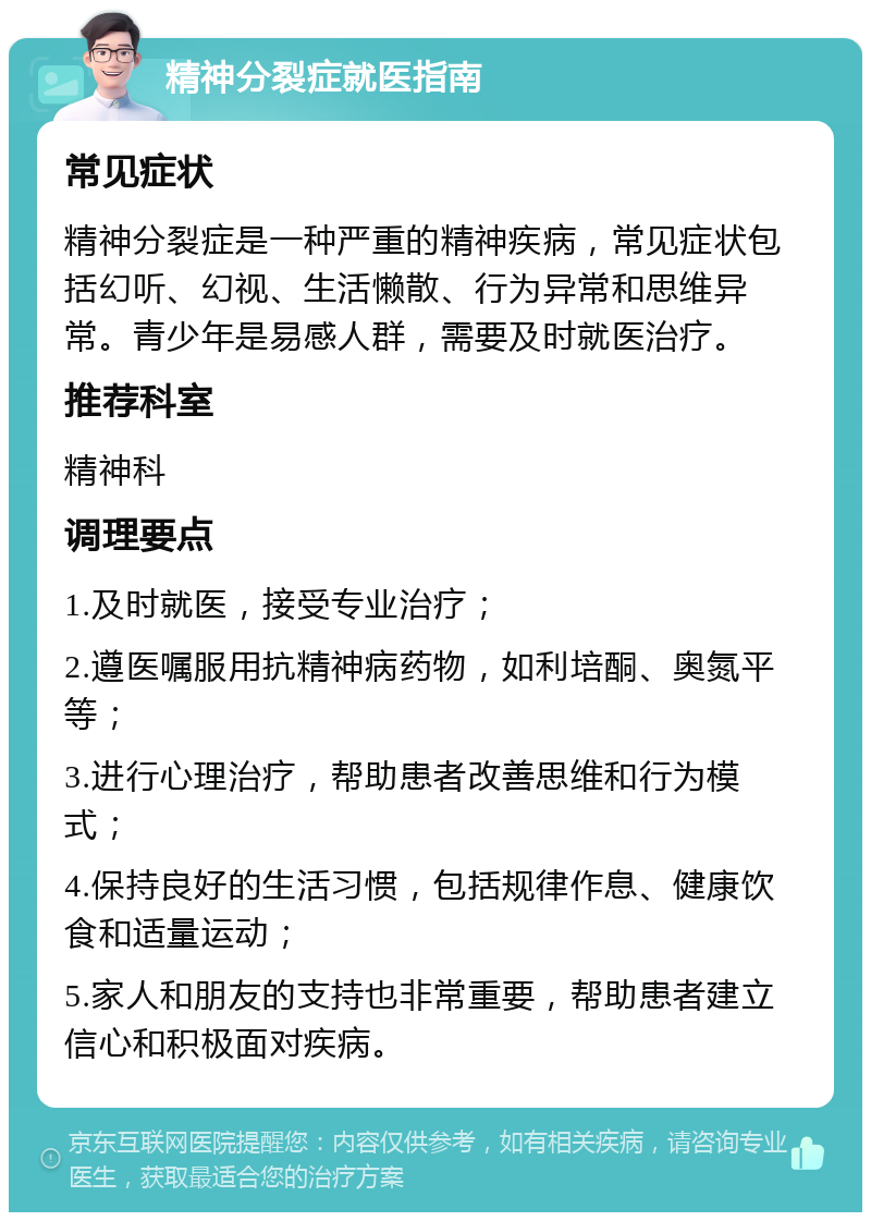 精神分裂症就医指南 常见症状 精神分裂症是一种严重的精神疾病，常见症状包括幻听、幻视、生活懒散、行为异常和思维异常。青少年是易感人群，需要及时就医治疗。 推荐科室 精神科 调理要点 1.及时就医，接受专业治疗； 2.遵医嘱服用抗精神病药物，如利培酮、奥氮平等； 3.进行心理治疗，帮助患者改善思维和行为模式； 4.保持良好的生活习惯，包括规律作息、健康饮食和适量运动； 5.家人和朋友的支持也非常重要，帮助患者建立信心和积极面对疾病。