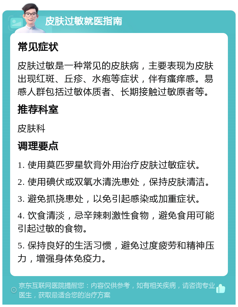 皮肤过敏就医指南 常见症状 皮肤过敏是一种常见的皮肤病，主要表现为皮肤出现红斑、丘疹、水疱等症状，伴有瘙痒感。易感人群包括过敏体质者、长期接触过敏原者等。 推荐科室 皮肤科 调理要点 1. 使用莫匹罗星软膏外用治疗皮肤过敏症状。 2. 使用碘伏或双氧水清洗患处，保持皮肤清洁。 3. 避免抓挠患处，以免引起感染或加重症状。 4. 饮食清淡，忌辛辣刺激性食物，避免食用可能引起过敏的食物。 5. 保持良好的生活习惯，避免过度疲劳和精神压力，增强身体免疫力。